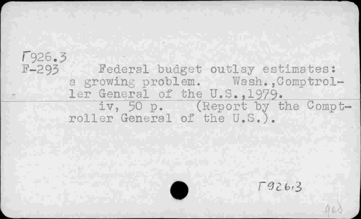 ﻿r"926.5
F-293 Federal budget outlay estimates:
a growing problem. Wash.,Comptrol-ler General of the U.S.,1979»	_____
iv, 50 P* (Report by the Compt roller General of the U.S.).